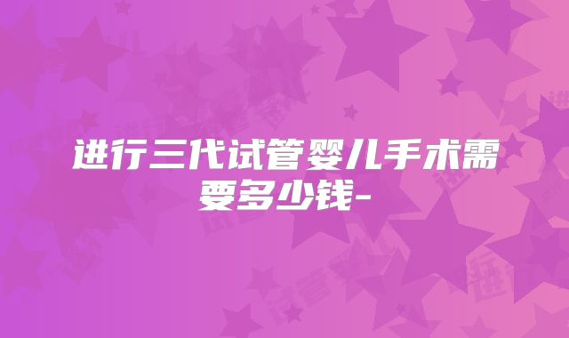进行三代试管婴儿手术需要多少钱-