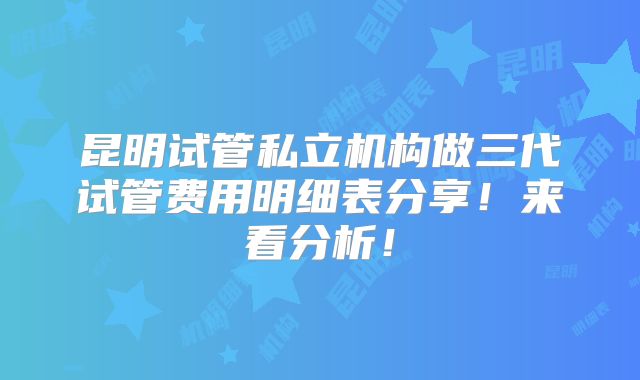 昆明试管私立机构做三代试管费用明细表分享！来看分析！