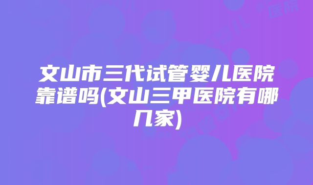 文山市三代试管婴儿医院靠谱吗(文山三甲医院有哪几家)