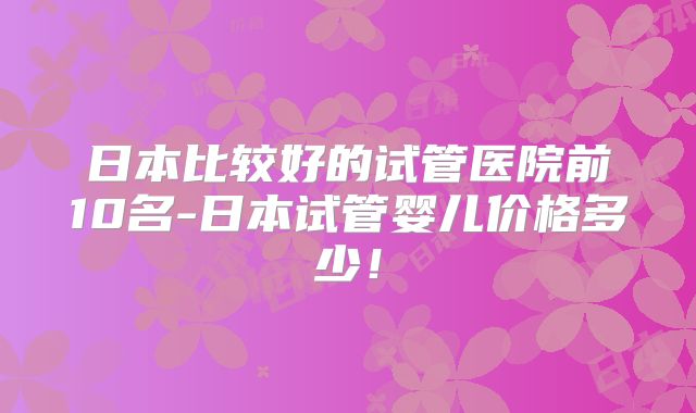日本比较好的试管医院前10名-日本试管婴儿价格多少！