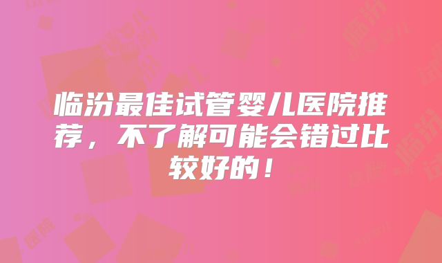 临汾最佳试管婴儿医院推荐,不了解可能会错过比较好的!