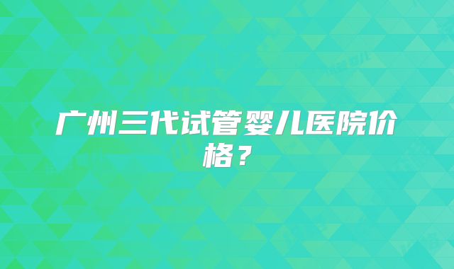 广州三代试管婴儿医院价格？