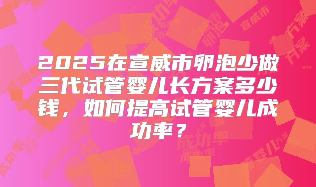 2025在宣威市卵泡少做三代试管婴儿长方案多少钱，如何提高试管婴儿成功率？