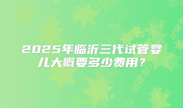 2025年临沂三代试管婴儿大概要多少费用？