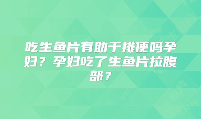 吃生鱼片有助于排便吗孕妇?孕妇吃了生鱼片拉腹部?