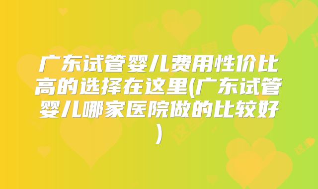广东试管婴儿费用性价比高的选择在这里(广东试管婴儿哪家医院做的比较好)