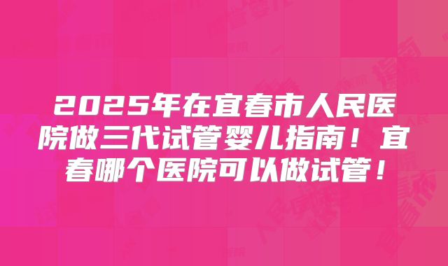 2025年在宜春市人民医院做三代试管婴儿指南！宜春哪个医院可以做试管！