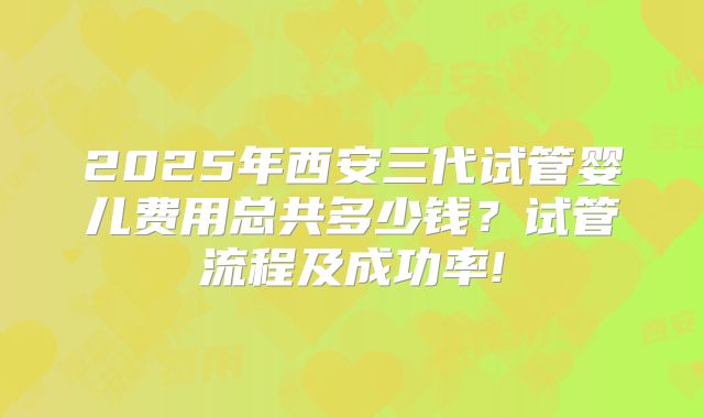 2025年西安三代试管婴儿费用总共多少钱?试管流程及成功率!