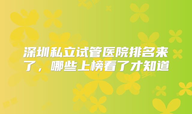 深圳私立试管医院排名来了，哪些上榜看了才知道