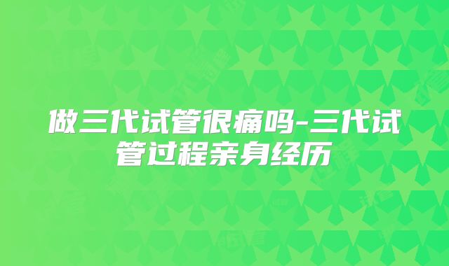 做三代试管很痛吗-三代试管过程亲身经历