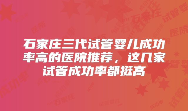 石家庄三代试管婴儿成功率高的医院推荐，这几家试管成功率都挺高