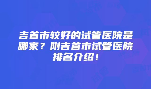 吉首市较好的试管医院是哪家?附吉首市试管医院排名介绍!
