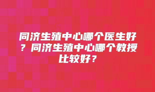 同济生殖中心哪个医生好？同济生殖中心哪个教授比较好？