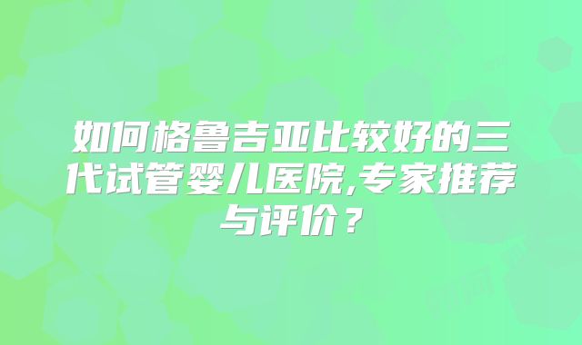 如何格鲁吉亚比较好的三代试管婴儿医院,专家推荐与评价?
