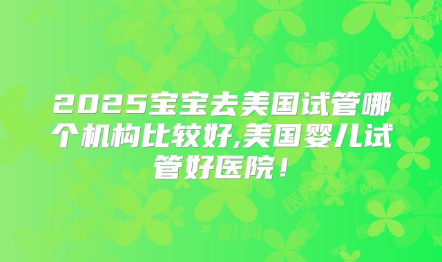 2025宝宝去美国试管哪个机构比较好,美国婴儿试管好医院!