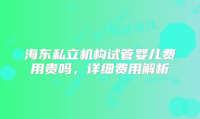 海东私立机构试管婴儿费用贵吗，详细费用解析