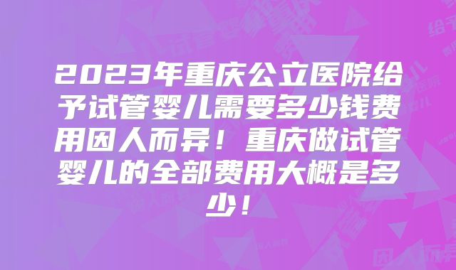 2023年重庆公立医院给予试管婴儿需要多少钱费用因人而异！重庆做试管婴儿的全部费用大概是多少！