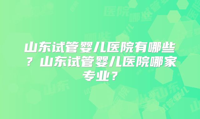 山东试管婴儿医院有哪些?山东试管婴儿医院哪家专业?