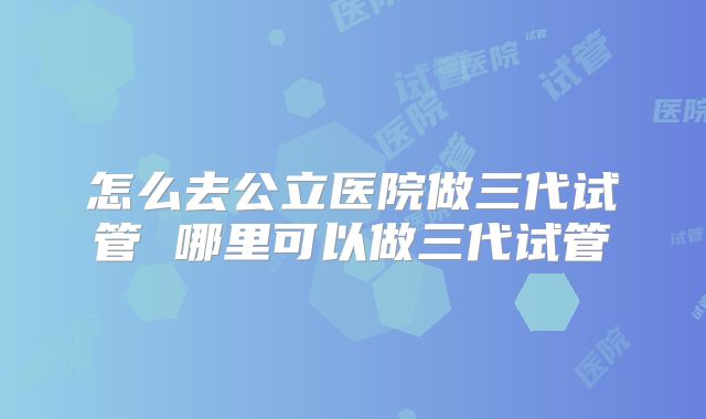 怎么去公立医院做三代试管 哪里可以做三代试管