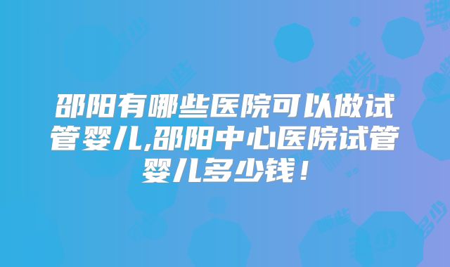 邵阳有哪些医院可以做试管婴儿,邵阳中心医院试管婴儿多少钱!