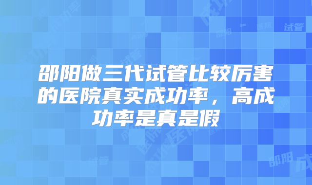 邵阳做三代试管比较厉害的医院真实成功率，高成功率是真是假