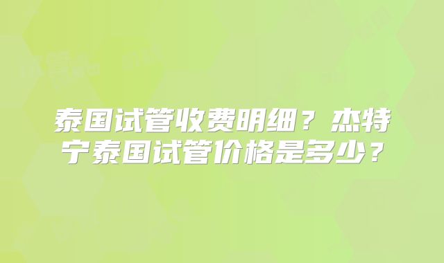 泰国试管收费明细?杰特宁泰国试管价格是多少?