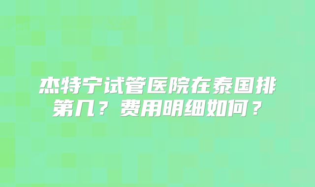 杰特宁试管医院在泰国排第几？费用明细如何？