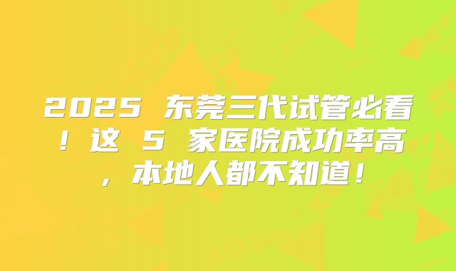 2025 东莞三代试管必看！这 5 家医院成功率高，本地人都不知道！