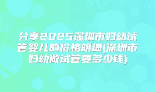 分享2025深圳市妇幼试管婴儿的价格明细(深圳市妇幼做试管要多少钱)