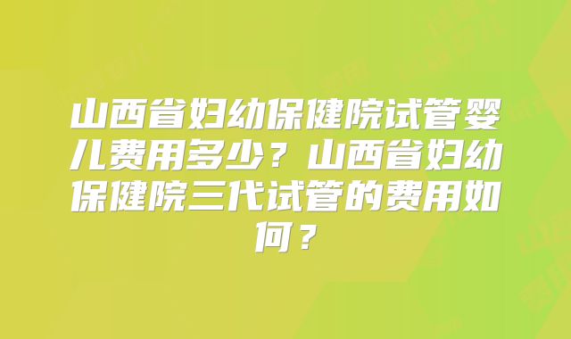 山西省妇幼保健院试管婴儿费用多少？山西省妇幼保健院三代试管的费用如何？
