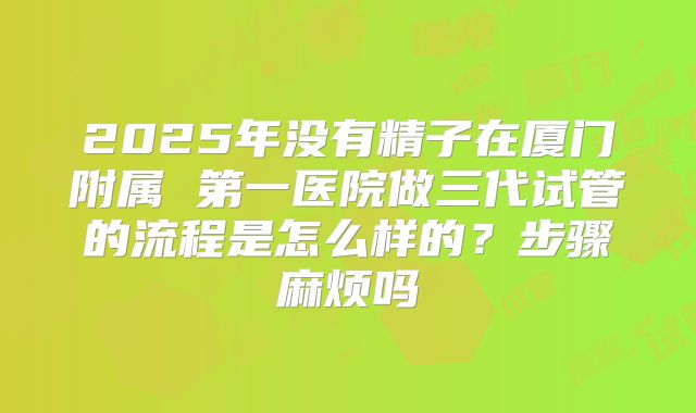 2025年没有精子在厦门附属 第一医院做三代试管的流程是怎么样的?步骤麻烦吗