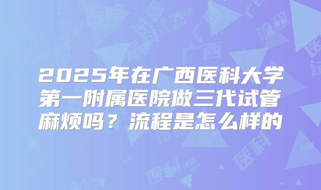 2025年在广西医科大学第一附属医院做三代试管麻烦吗?流程是怎么样的