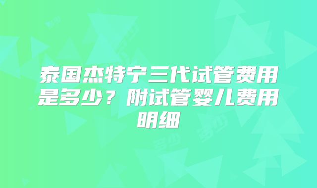泰国杰特宁三代试管费用是多少？附试管婴儿费用明细