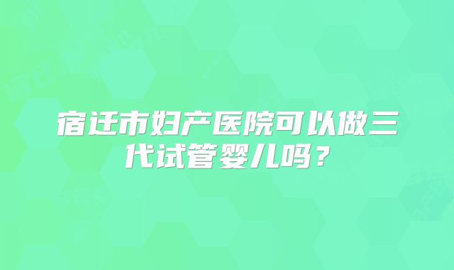 宿迁市妇产医院可以做三代试管婴儿吗？