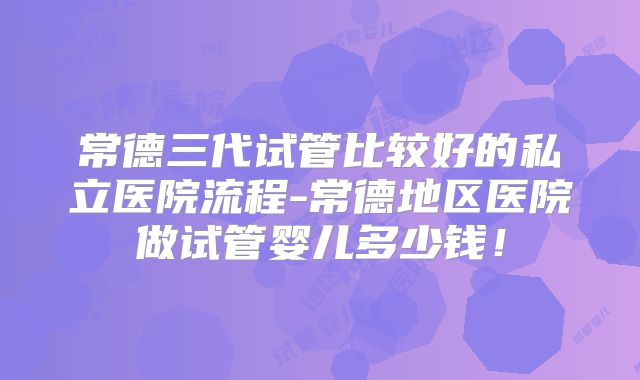 常德三代试管比较好的私立医院流程-常德地区医院做试管婴儿多少钱!