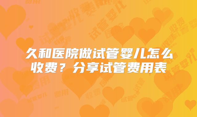 久和医院做试管婴儿怎么收费?分享试管费用表