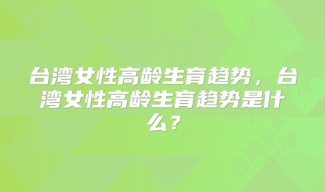 台湾女性高龄生育趋势,台湾女性高龄生育趋势是什么?