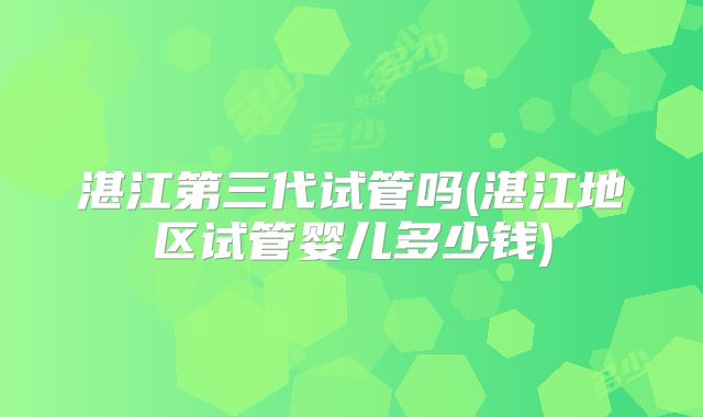 湛江第三代试管吗(湛江地区试管婴儿多少钱)