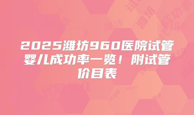 2025潍坊960医院试管婴儿成功率一览!附试管价目表