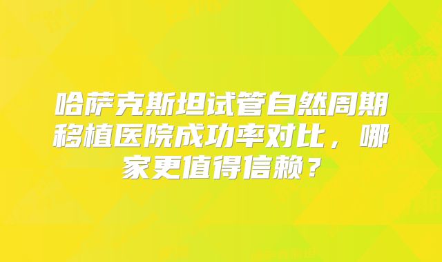 哈萨克斯坦试管自然周期移植医院成功率对比，哪家更值得信赖？
