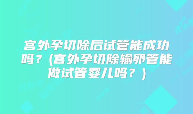 宫外孕切除后试管能成功吗?(宫外孕切除输卵管能做试管婴儿吗?)