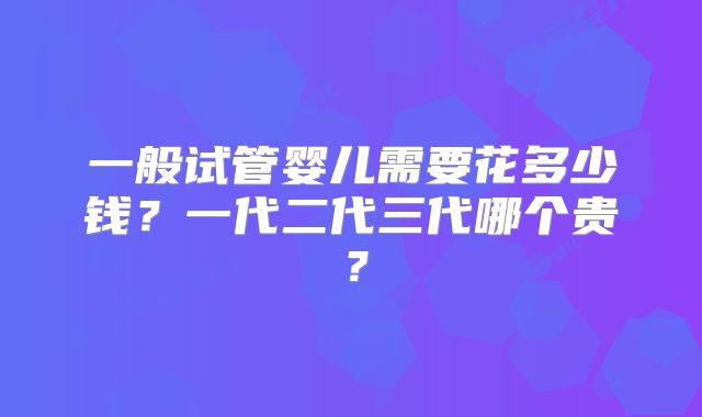 一般试管婴儿需要花多少钱？一代二代三代哪个贵？