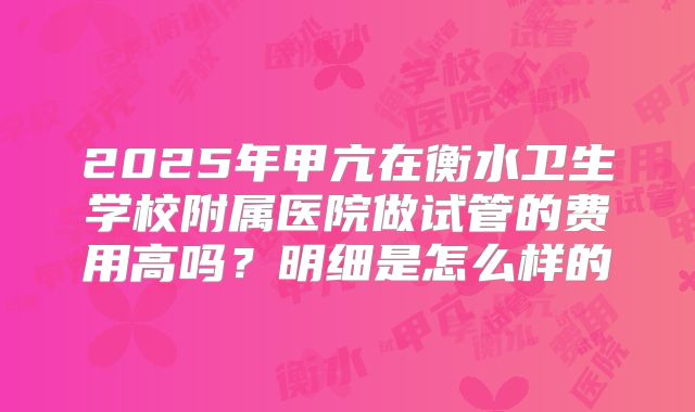 2025年甲亢在衡水卫生学校附属医院做试管的费用高吗？明细是怎么样的