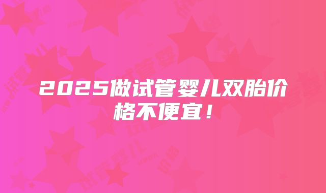 2025做试管婴儿双胎价格不便宜！