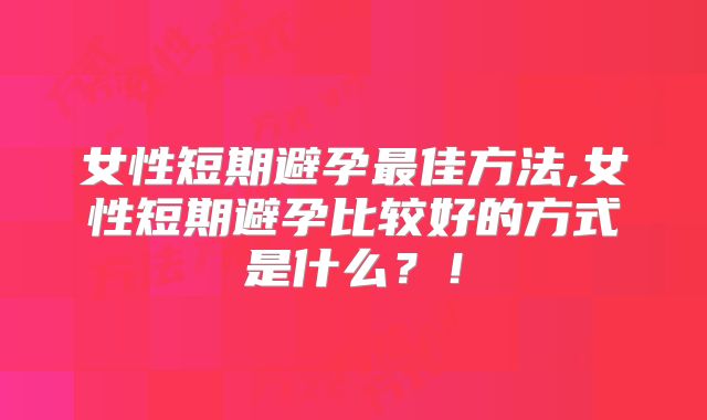 女性短期避孕最佳方法,女性短期避孕比较好的方式是什么?!
