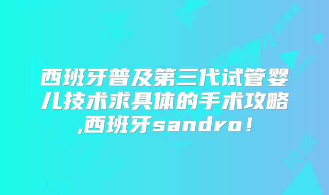西班牙普及第三代试管婴儿技术求具体的手术攻略,西班牙sandro！