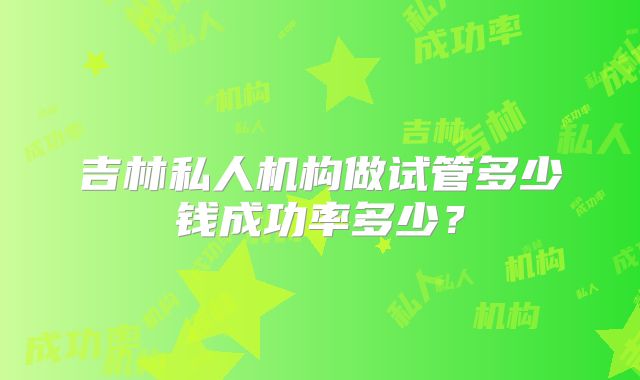 吉林私人机构做试管多少钱成功率多少？