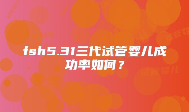 fsh5.31三代试管婴儿成功率如何？