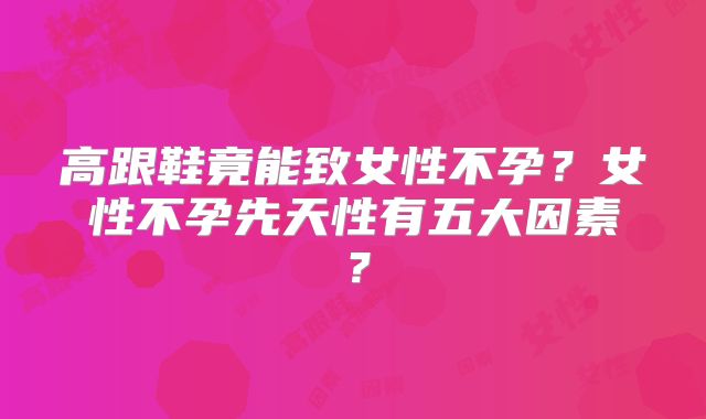 高跟鞋竟能致女性不孕？女性不孕先天性有五大因素？