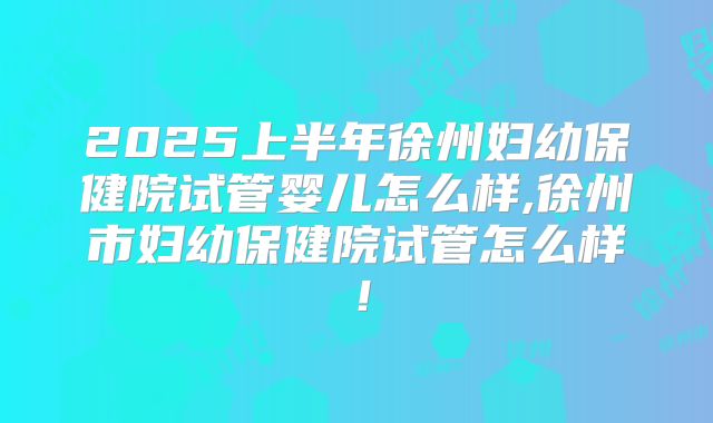 2025上半年徐州妇幼保健院试管婴儿怎么样,徐州市妇幼保健院试管怎么样!